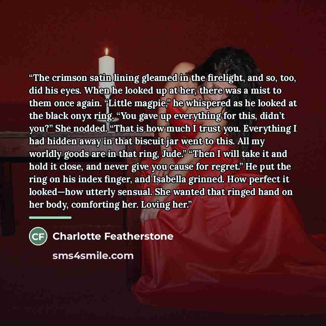 “The crimson satin lining gleamed in the firelight, and so, too, did his eyes. When he looked up at her, there was a mist to them once again. “Little magpie,” he whispered as he looked at the black onyx ring. “You gave up everything for this, didn’t you?” She nodded. “That is how much I trust you…” quote by Charlotte Featherstone