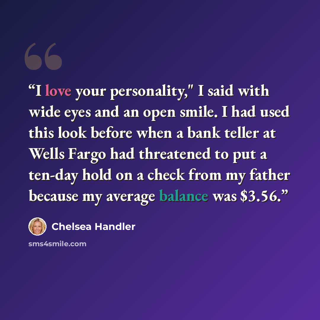 “I love your personality," I said with wide eyes and an open smile. I had used this look before when a bank teller at Wells Fargo had threatened to put a ten-day hold on a check from my father because my average balance was $3.56.” quote by Chelsea Handler