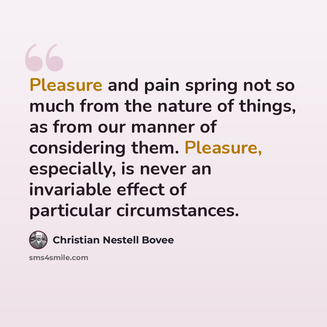 “Pleasure and pain spring not so much from the nature of things, as from our manner of considering them. Pleasure, especially, is never an invariable effect of particular circumstances.” quote by Christian Nestell Bovee