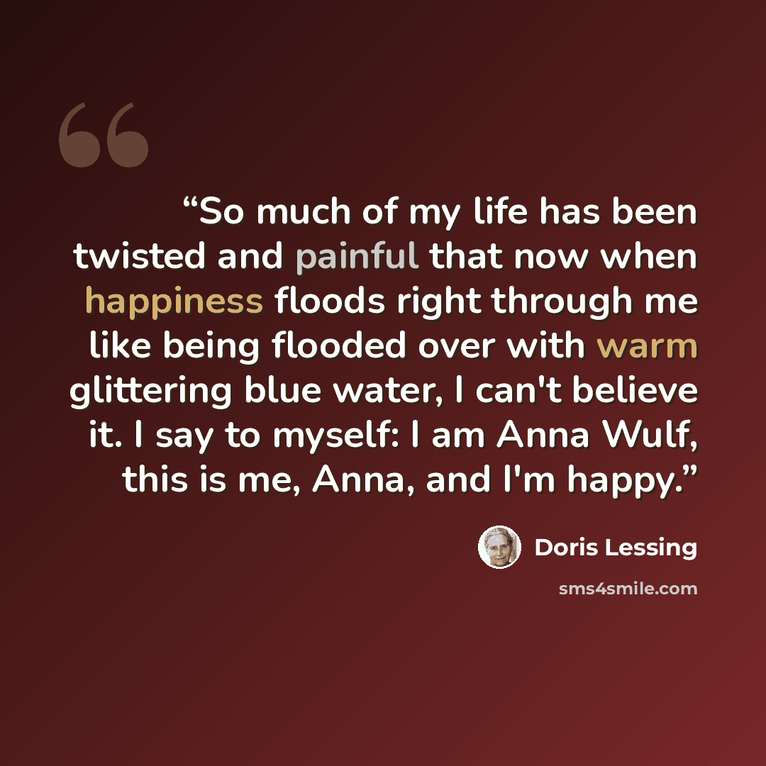 “So much of my life has been twisted and painful that now when happiness floods right through me like being flooded over with warm glittering blue water, I can't believe it. I say to myself: I am Anna Wulf, this is me, Anna, and I'm happy.” quote by Doris Lessing