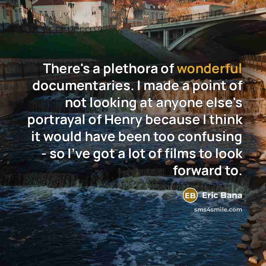 “There's a plethora of wonderful documentaries. I made a point of not looking at anyone else's portrayal of Henry because I think it would have been too confusing - so I've got a lot of films to look forward to.” quote by Eric Bana