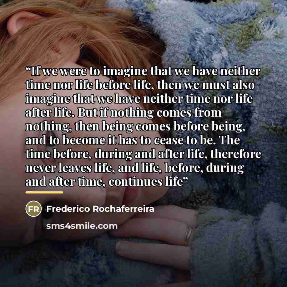“If we were to imagine that we have neither time nor life before life, then we must also imagine that we have neither time nor life after life. But if nothing comes from nothing, then being comes before being, and to become it has to cease to be. The time before, during and after life, therefore…” quote by Frederico Rochaferreira