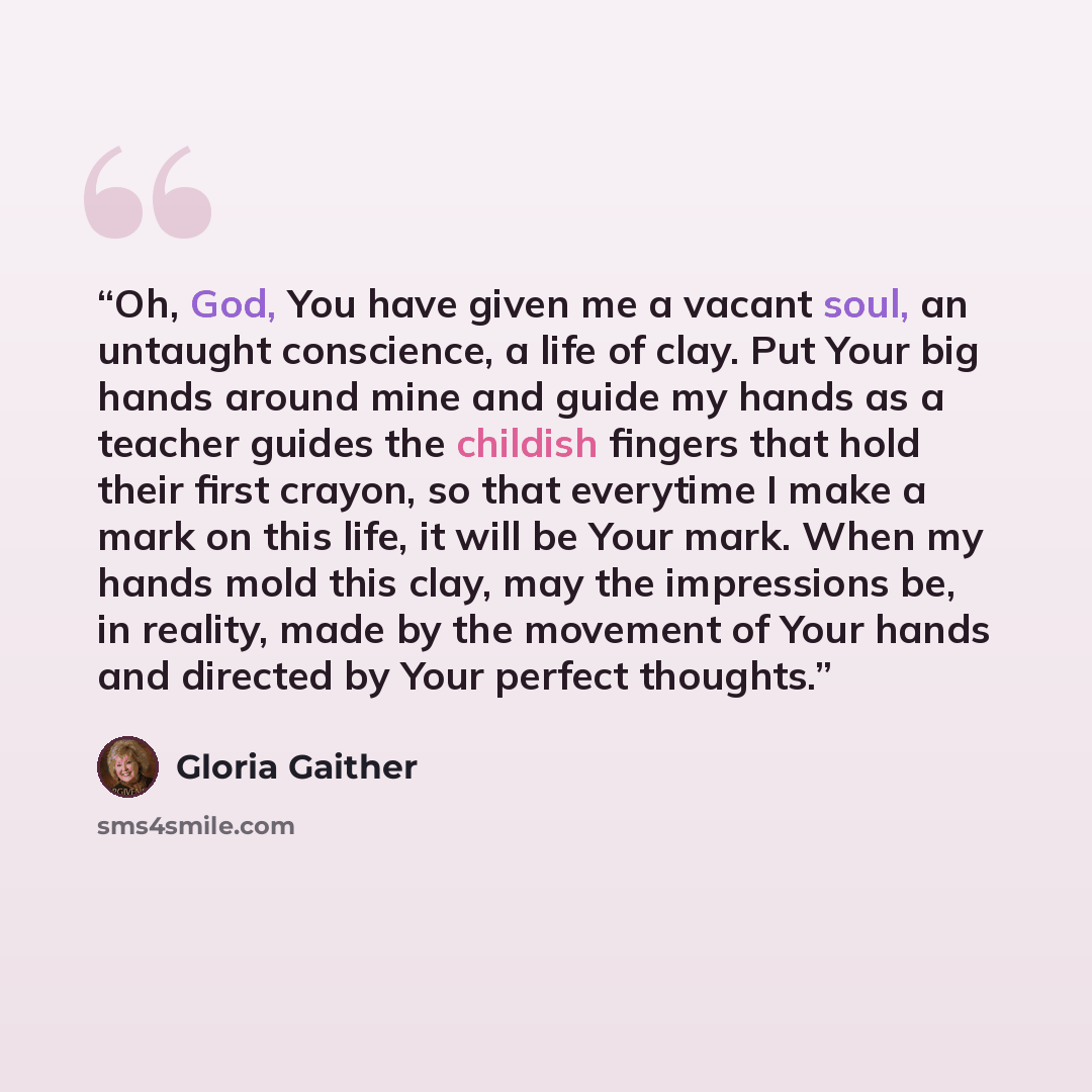 “Oh, God, You have given me a vacant soul, an untaught conscience, a life of clay. Put Your big hands around mine and guide my hands as a teacher guides the childish fingers that hold their first crayon, so that everytime I make a mark on this life, it will be Your mark. When my hands mold this…” quote by Gloria Gaither