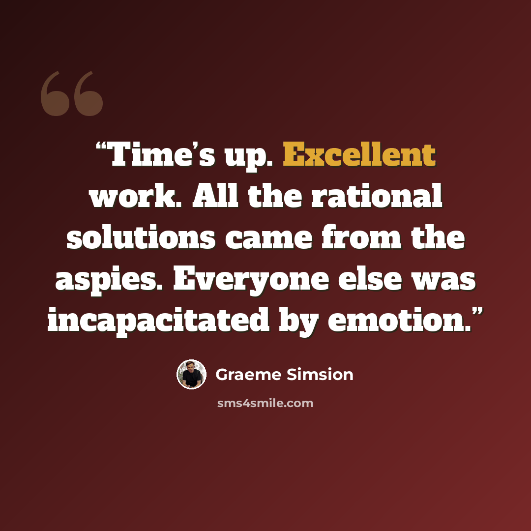 “Time’s up. Excellent work. All the rational solutions came from the aspies. Everyone else was incapacitated by emotion.” quote by Graeme Simsion