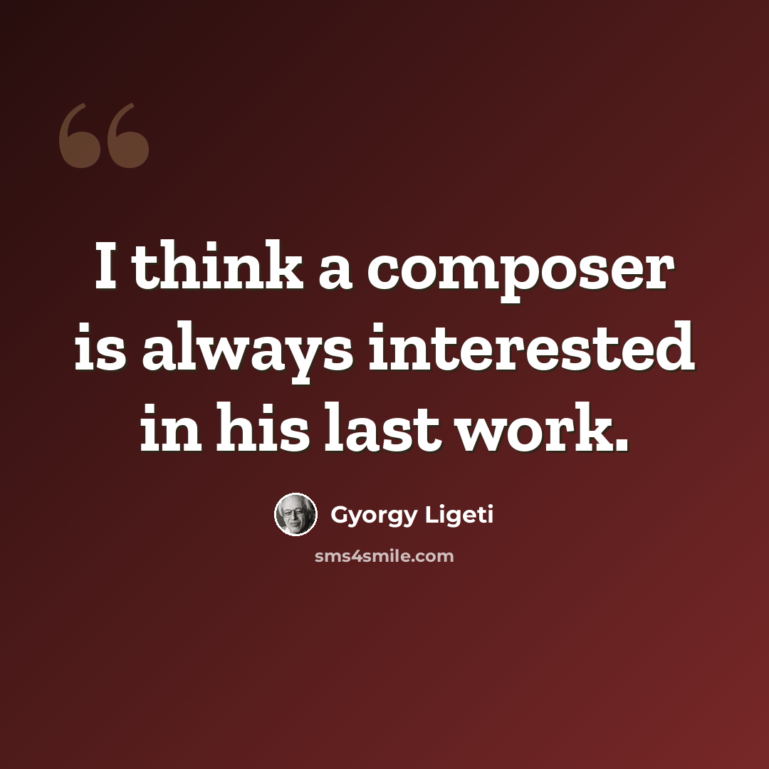 “I think a composer is always interested in his last work.” quote by Gyorgy Ligeti