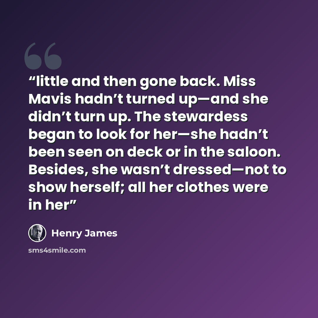 “little and then gone back. Miss Mavis hadn’t turned up—and she didn’t turn up. The stewardess began to look for her—she hadn’t been seen on deck or in the saloon. Besides, she wasn’t dressed—not to show herself; all her clothes were in her” quote by Henry James