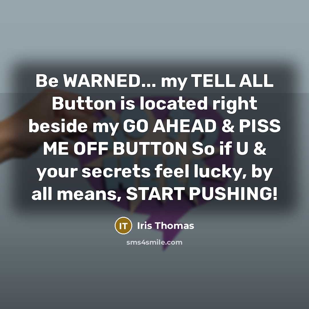“Be WARNED... my TELL ALL Button is located right beside my GO AHEAD & PISS ME OFF BUTTON So if U & your secrets feel lucky, by all means, START PUSHING!” quote by Iris Thomas