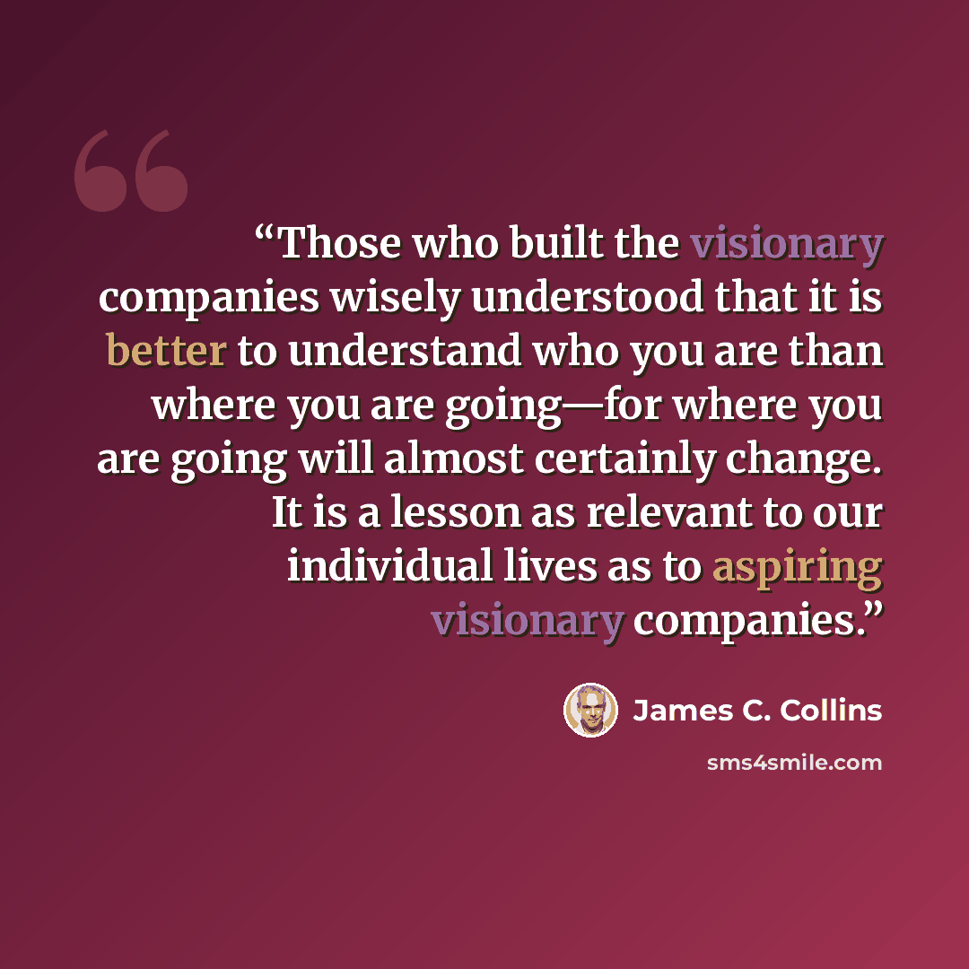 “Those who built the visionary companies wisely understood that it is better to understand who you are than where you are going—for where you are going will almost certainly change. It is a lesson as relevant to our individual lives as to aspiring visionary companies.” quote by James C. Collins