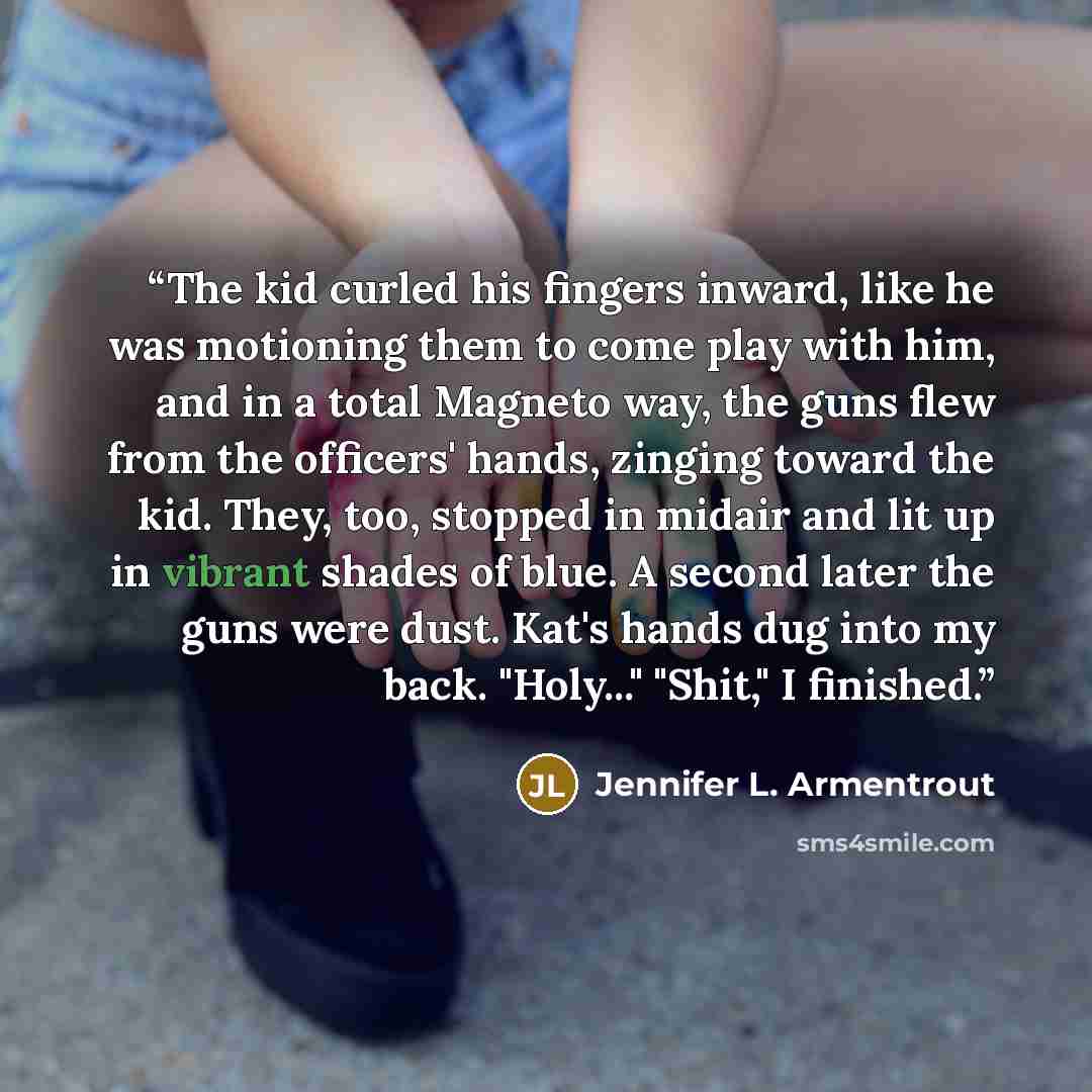 “The kid curled his fingers inward, like he was motioning them to come play with him, and in a total Magneto way, the guns flew from the officers' hands, zinging toward the kid. They, too, stopped in midair and lit up in vibrant shades of blue. A second later the guns were dust. Kat's hands dug…” quote by Jennifer L. Armentrout