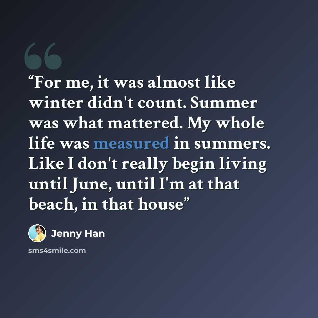 “For me, it was almost like winter didn't count. Summer was what mattered. My whole life was measured in summers. Like I don't really begin living until June, until I'm at that beach, in that house” quote by Jenny Han