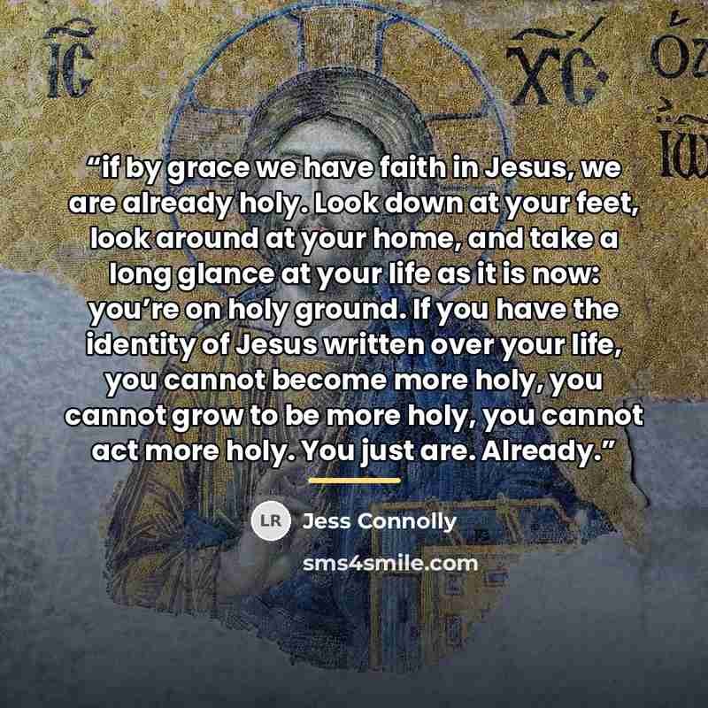 “if by grace we have faith in Jesus, we are already holy. Look down at your feet, look around at your home, and take a long glance at your life as it is now: you’re on holy ground. If you have the identity of Jesus written over your life, you cannot become more holy, you cannot grow to be more…” quote by Jess Connolly