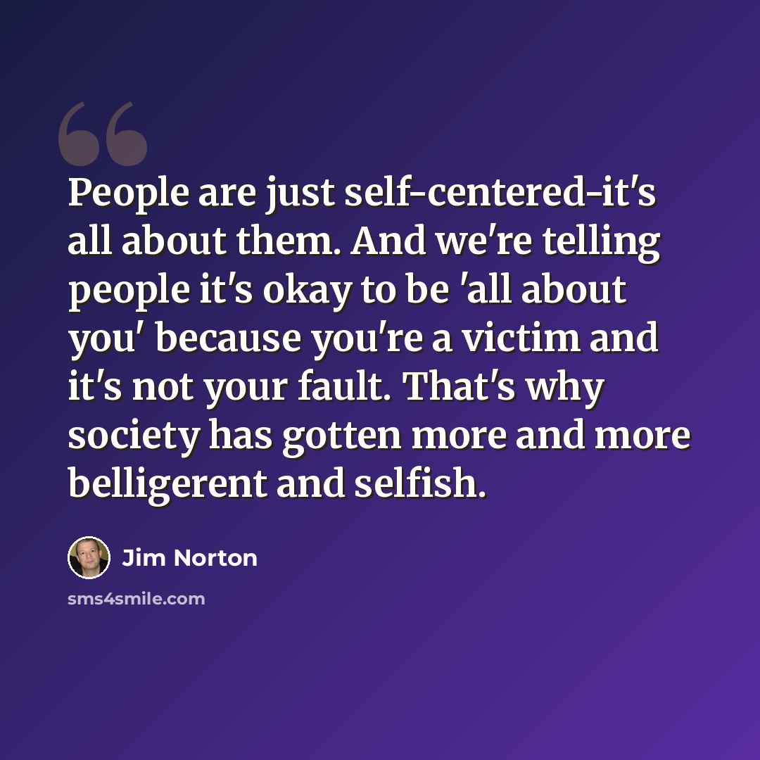 “People are just self-centered-it's all about them. And we're telling people it's okay to be 'all about you' because you're a victim and it's not your fault. That's why society has gotten more and more belligerent and selfish.” quote by Jim Norton