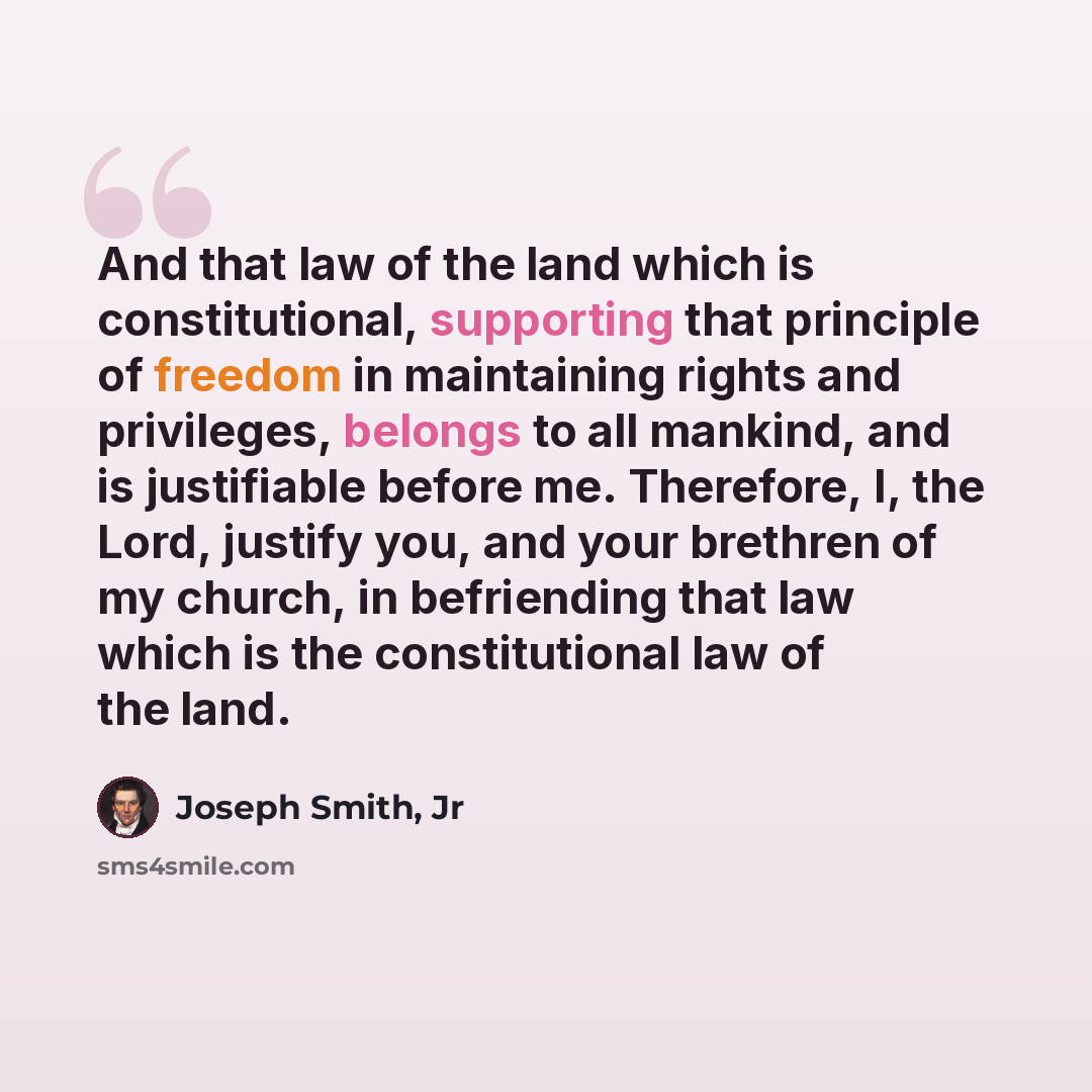 “And that law of the land which is constitutional, supporting that principle of freedom in maintaining rights and privileges, belongs to all mankind, and is justifiable before me. Therefore, I, the Lord, justify you, and your brethren of my church, in befriending that law which is the…” quote by Joseph Smith, Jr