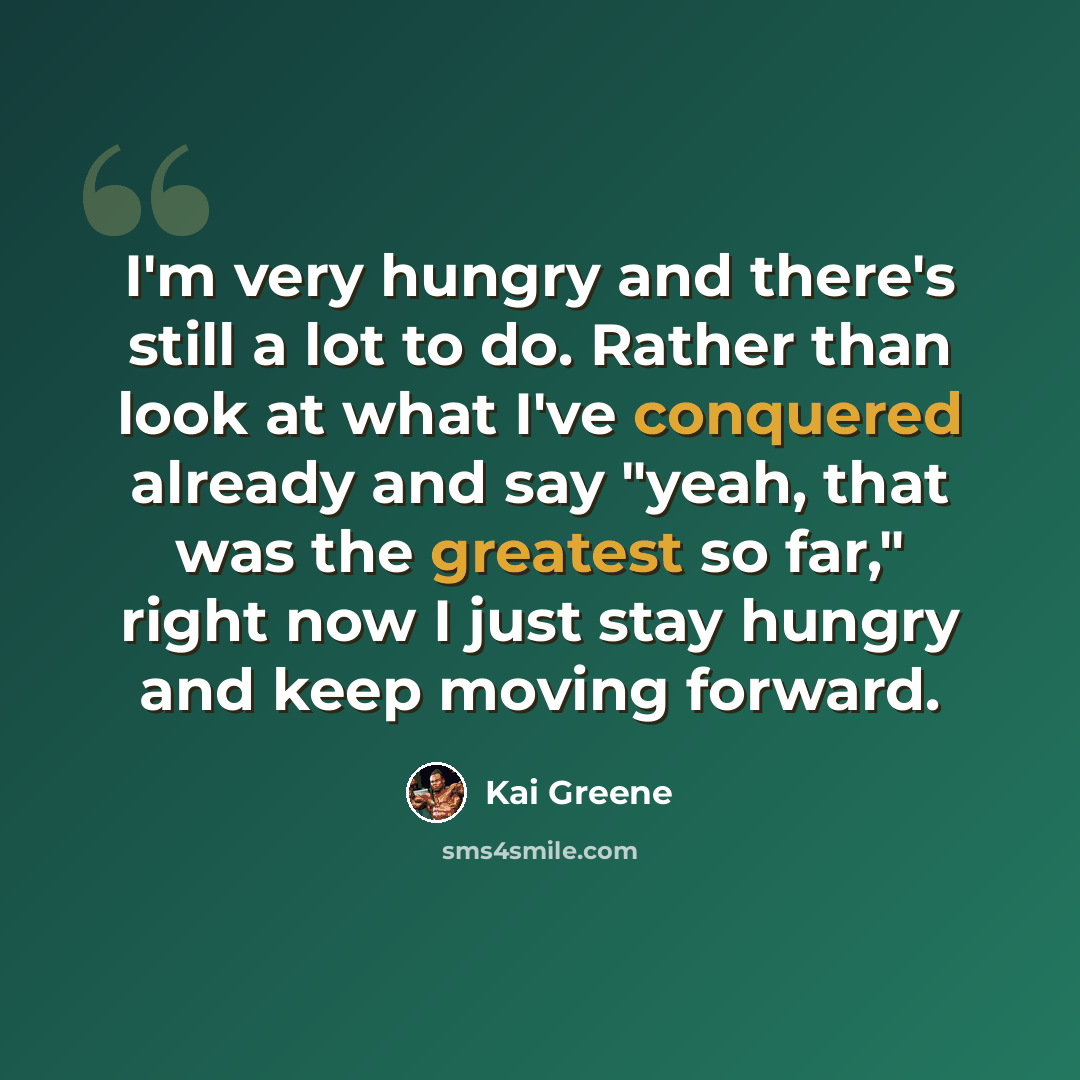“I'm very hungry and there's still a lot to do. Rather than look at what I've conquered already and say "yeah, that was the greatest so far," right now I just stay hungry and keep moving forward.” quote by Kai Greene