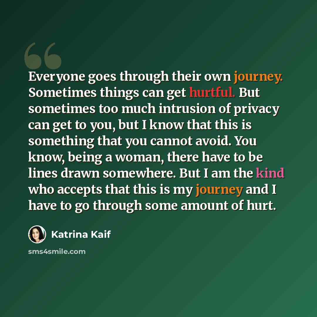 “Everyone goes through their own journey. Sometimes things can get hurtful. But sometimes too much intrusion of privacy can get to you, but I know that this is something that you cannot avoid. You know, being a woman, there have to be lines drawn somewhere. But I am the kind who accepts that this…” quote by Katrina Kaif