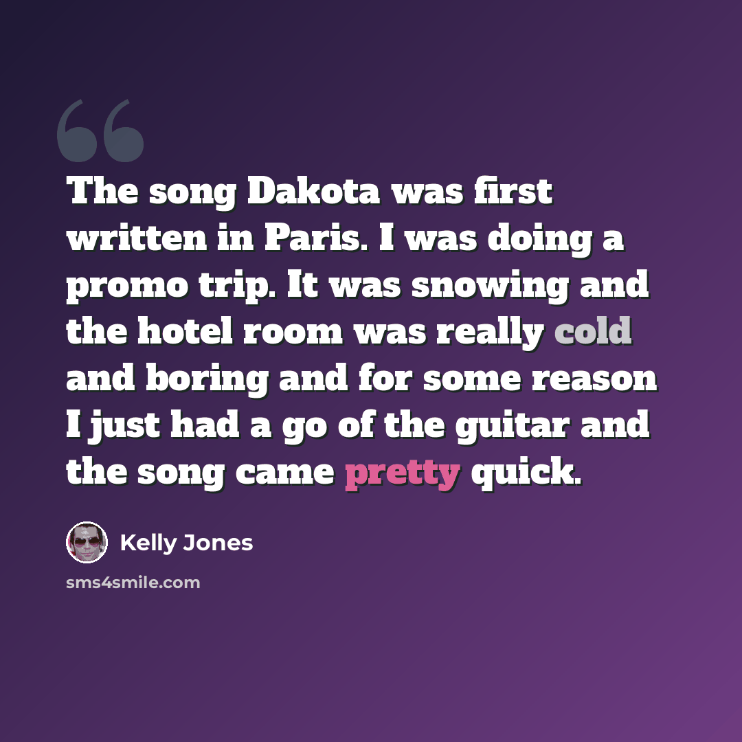 “The song Dakota was first written in Paris. I was doing a promo trip. It was snowing and the hotel room was really cold and boring and for some reason I just had a go of the guitar and the song came pretty quick.” quote by Kelly Jones