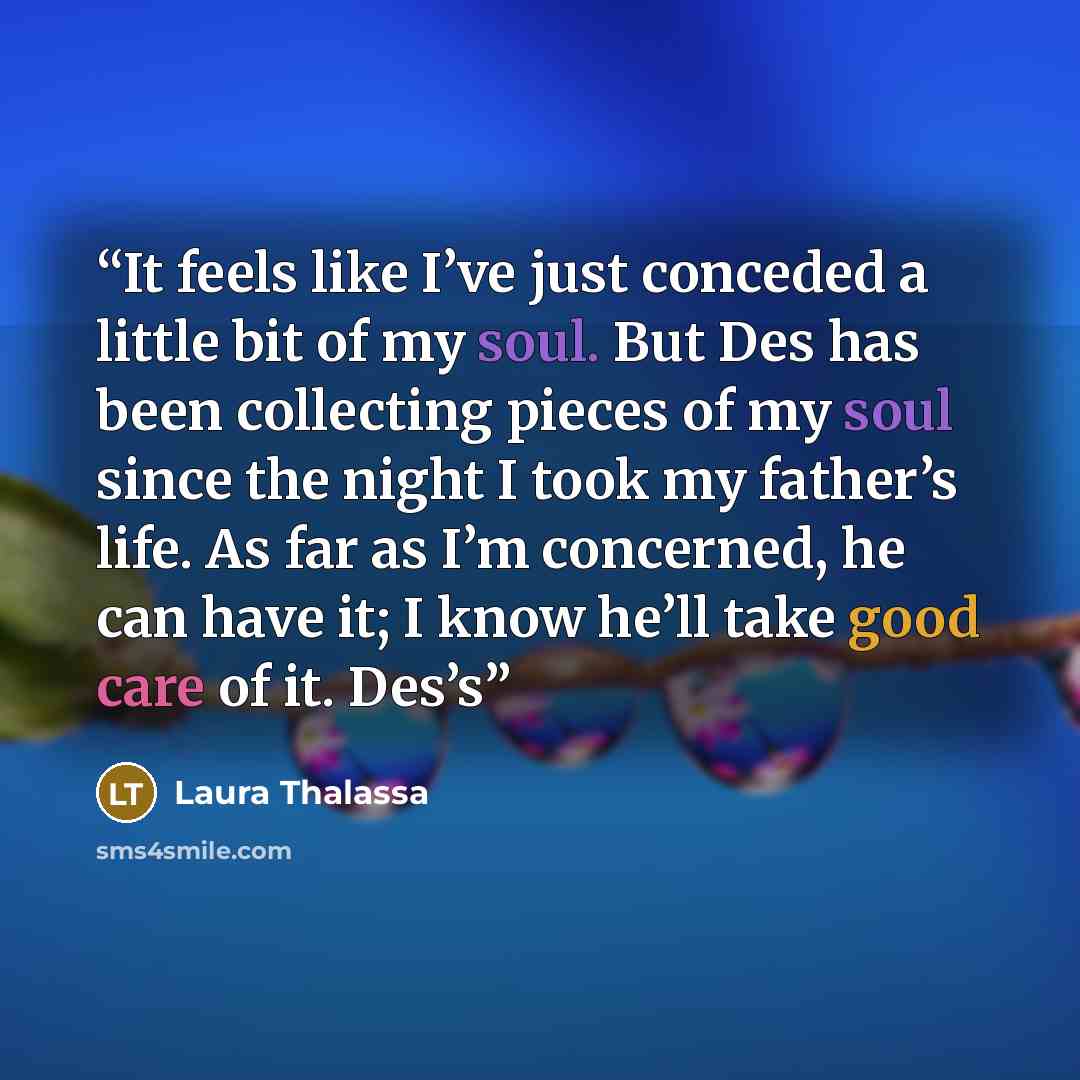 “It feels like I’ve just conceded a little bit of my soul. But Des has been collecting pieces of my soul since the night I took my father’s life. As far as I’m concerned, he can have it; I know he’ll take good care of it. Des’s” quote by Laura Thalassa