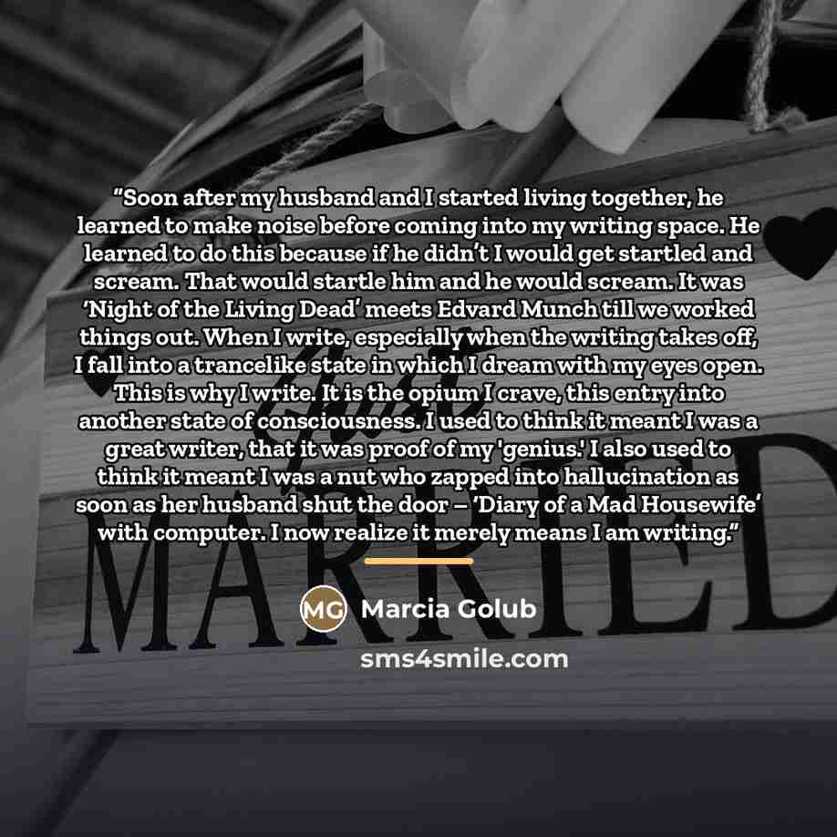 “Soon after my husband and I started living together, he learned to make noise before coming into my writing space. He learned to do this because if he didn’t I would get startled and scream. That would startle him and he would scream. It was ‘Night of the Living Dead’ meets Edvard Munch till we…” quote by Marcia Golub