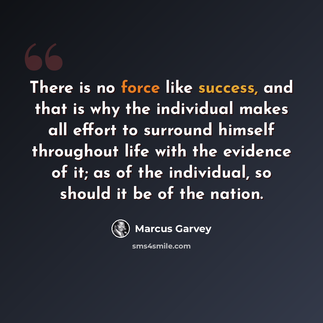 “There is no force like success, and that is why the individual makes all effort to surround himself throughout life with the evidence of it; as of the individual, so should it be of the nation.” quote by Marcus Garvey