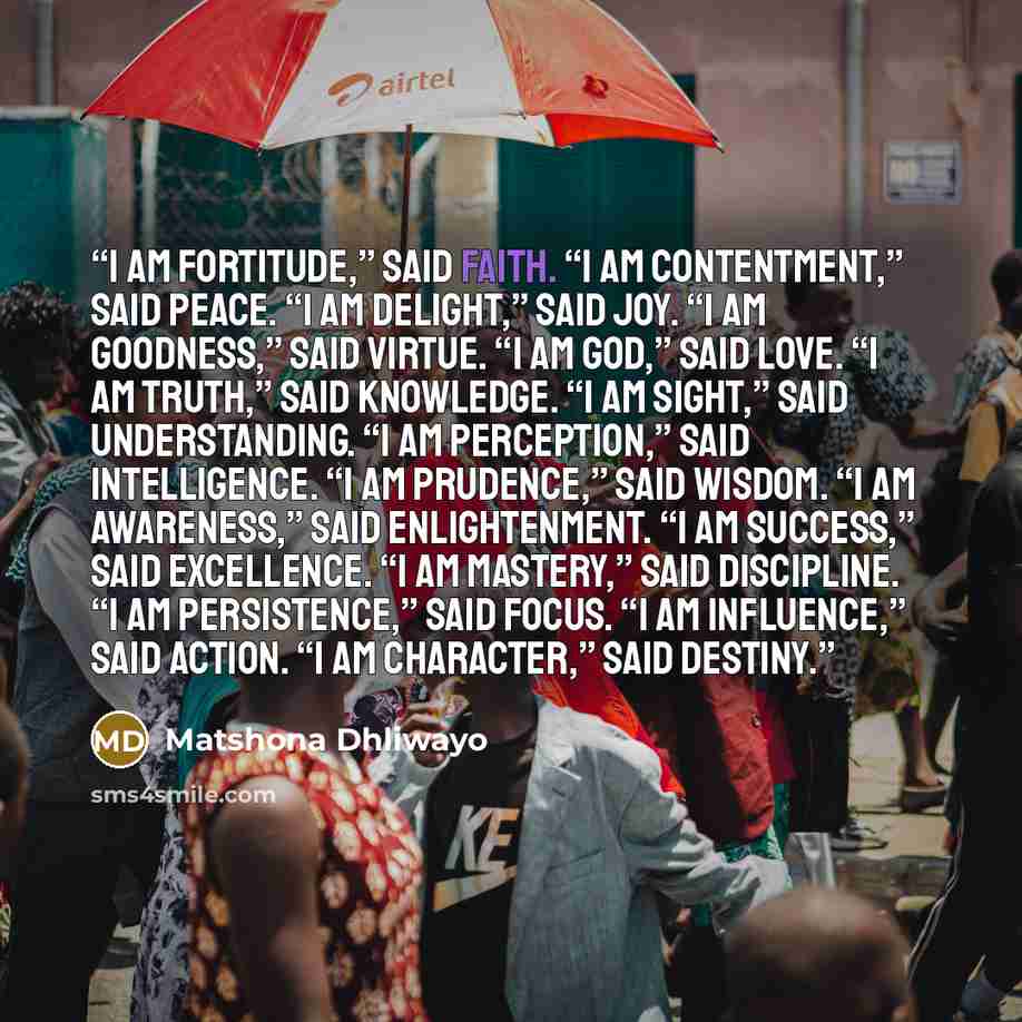 “I am fortitude,” said faith. “I am contentment,” said peace. “I am delight,” said joy. “I am goodness,” said virtue. “I am God,” said love. “I am truth,” said knowledge. “I am sight,” said understanding. “I am perception,” said intelligence. “I am prudence,” said wisdom. “I am awareness,” said…” quote by Matshona Dhliwayo