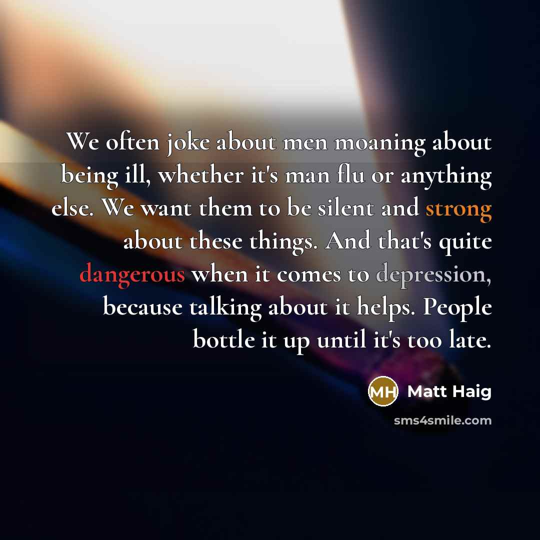 “We often joke about men moaning about being ill, whether it's man flu or anything else. We want them to be silent and strong about these things. And that's quite dangerous when it comes to depression, because talking about it helps. People bottle it up until it's too late.” quote by Matt Haig