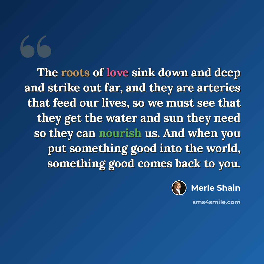 “The roots of love sink down and deep and strike out far, and they are arteries that feed our lives, so we must see that they get the water and sun they need so they can nourish us. And when you put something good into the world, something good comes back to you.” quote by Merle Shain