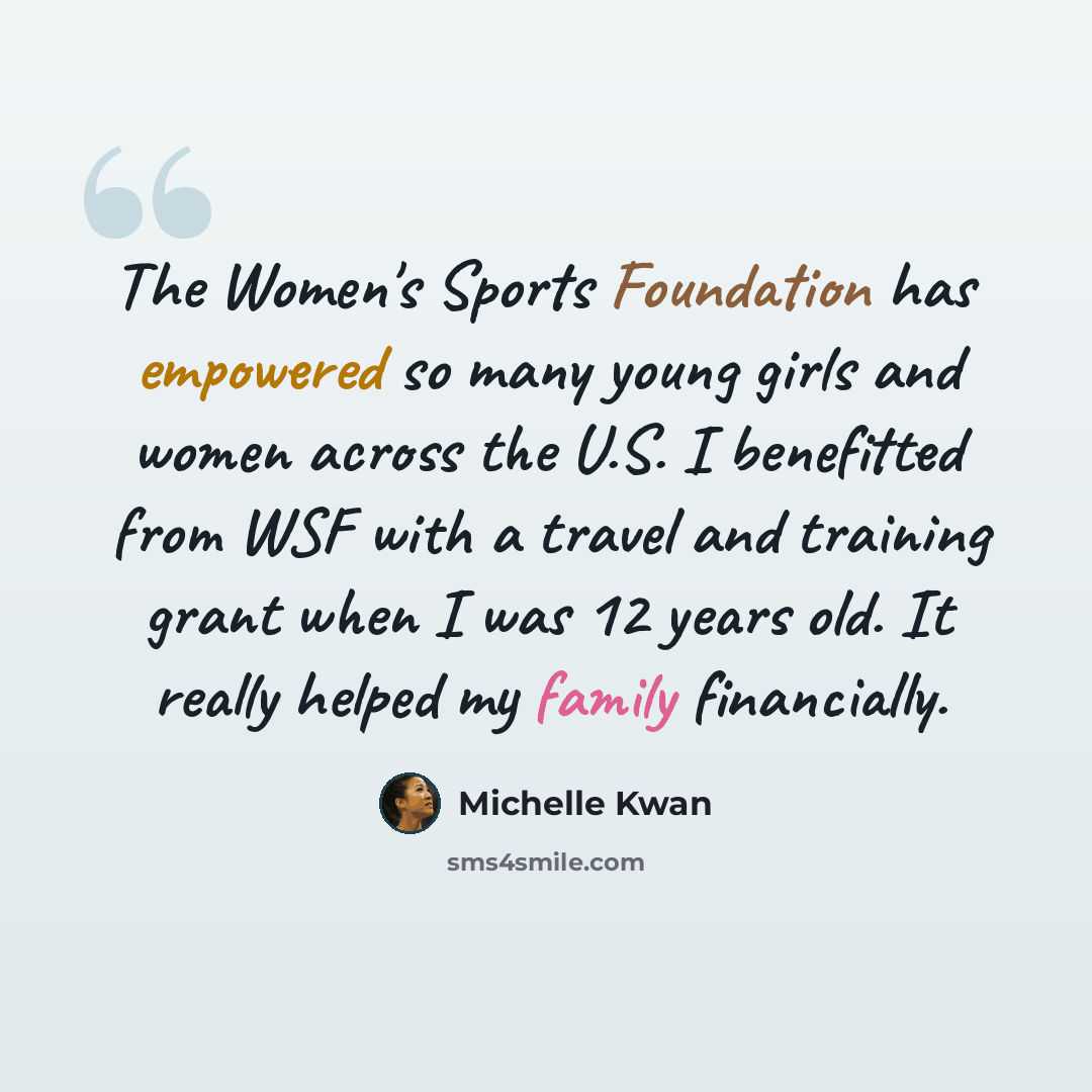 “The Women's Sports Foundation has empowered so many young girls and women across the U.S. I benefitted from WSF with a travel and training grant when I was 12 years old. It really helped my family financially.” quote by Michelle Kwan