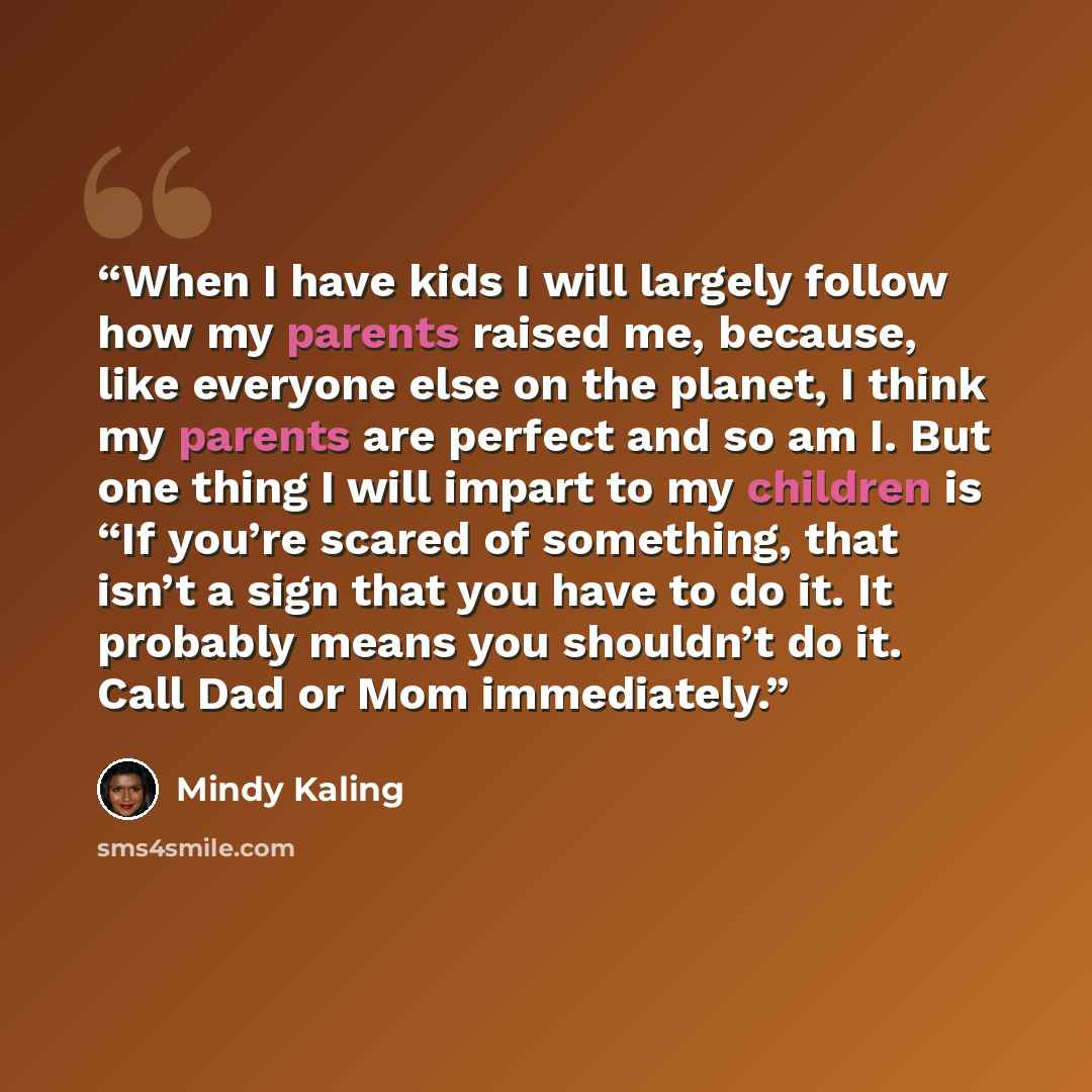 “When I have kids I will largely follow how my parents raised me, because, like everyone else on the planet, I think my parents are perfect and so am I. But one thing I will impart to my children is “If you’re scared of something, that isn’t a sign that you have to do it. It probably means you…” quote by Mindy Kaling