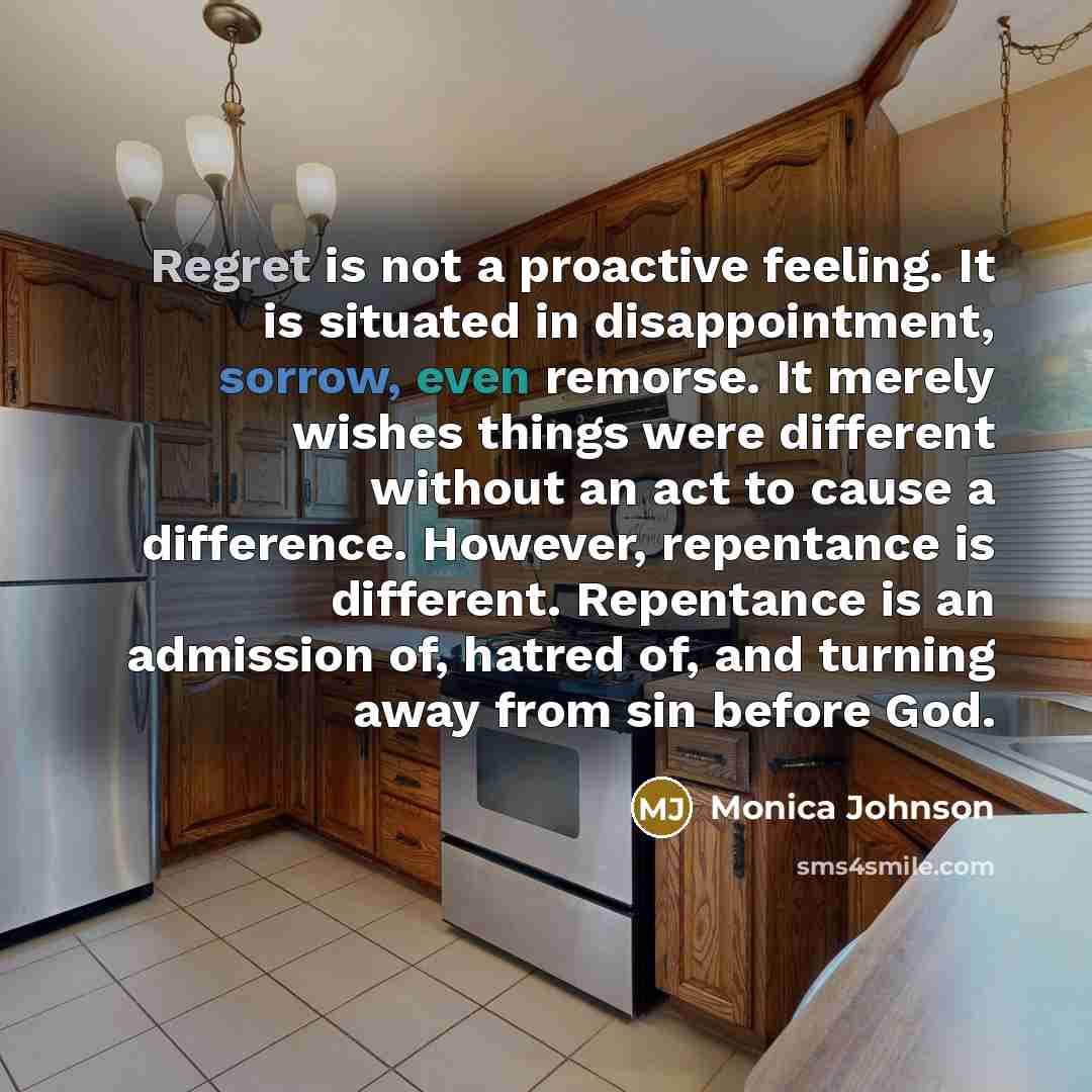 “Regret is not a proactive feeling. It is situated in disappointment, sorrow, even remorse. It merely wishes things were different without an act to cause a difference. However, repentance is different. Repentance is an admission of, hatred of, and turning away from sin before God.” quote by Monica Johnson