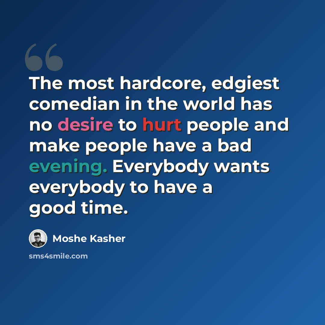 “The most hardcore, edgiest comedian in the world has no desire to hurt people and make people have a bad evening. Everybody wants everybody to have a good time.” quote by Moshe Kasher