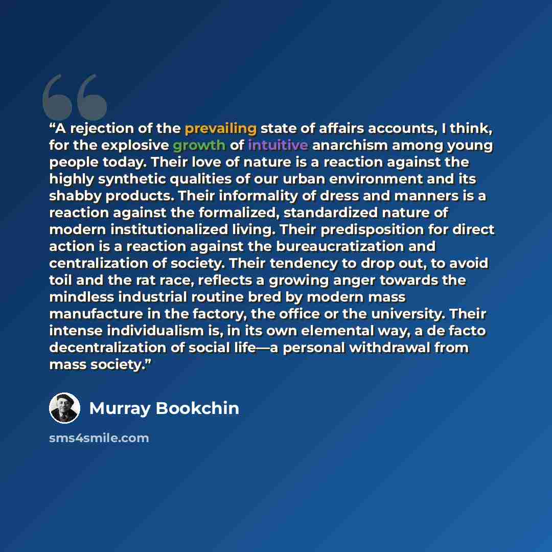 “A rejection of the prevailing state of affairs accounts, I think, for the explosive growth of intuitive anarchism among young people today. Their love of nature is a reaction against the highly synthetic qualities of our urban environment and its shabby products. Their informality of dress and…” quote by Murray Bookchin