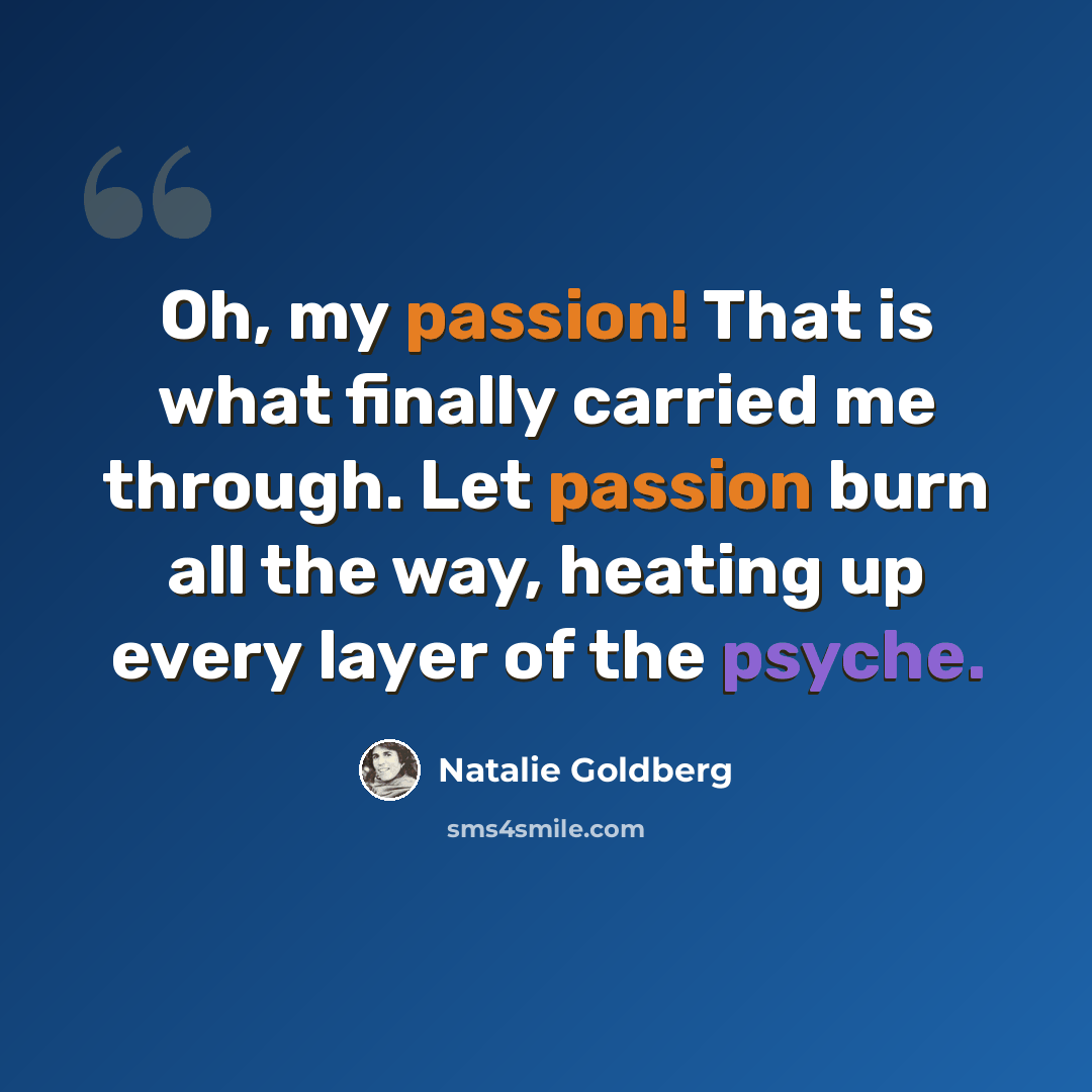 “Oh, my passion! That is what finally carried me through. Let passion burn all the way, heating up every layer of the psyche.” quote by Natalie Goldberg