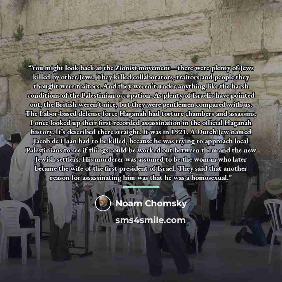 “You might look back at the Zionist movement—there were plenty of Jews killed by other Jews. They killed collaborators, traitors and people they thought were traitors. And they weren’t under anything like the harsh conditions of the Palestinian occupation. As plenty of Israelis have pointed out…” quote by Noam Chomsky