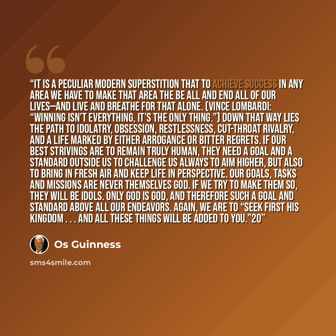 “It is a peculiar modern superstition that to achieve success in any area we have to make that area the be all and end all of our lives—and live and breathe for that alone. (Vince Lombardi: “Winning isn’t everything, it’s the only thing.”) Down that way lies the path to idolatry, obsession…” quote by Os Guinness