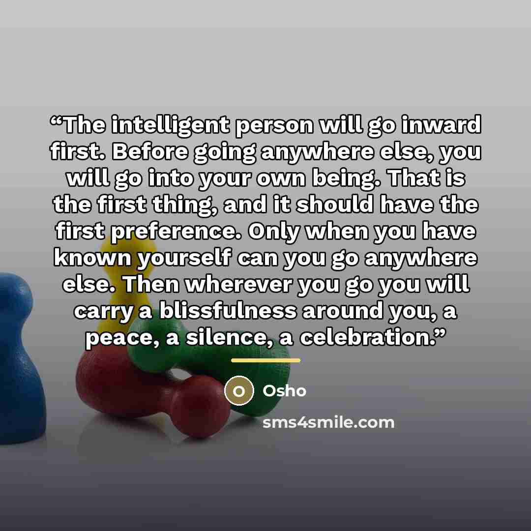 “The intelligent person will go inward first. Before going anywhere else, you will go into your own being. That is the first thing, and it should have the first preference. Only when you have known yourself can you go anywhere else. Then wherever you go you will carry a blissfulness around you, a…” quote by Osho