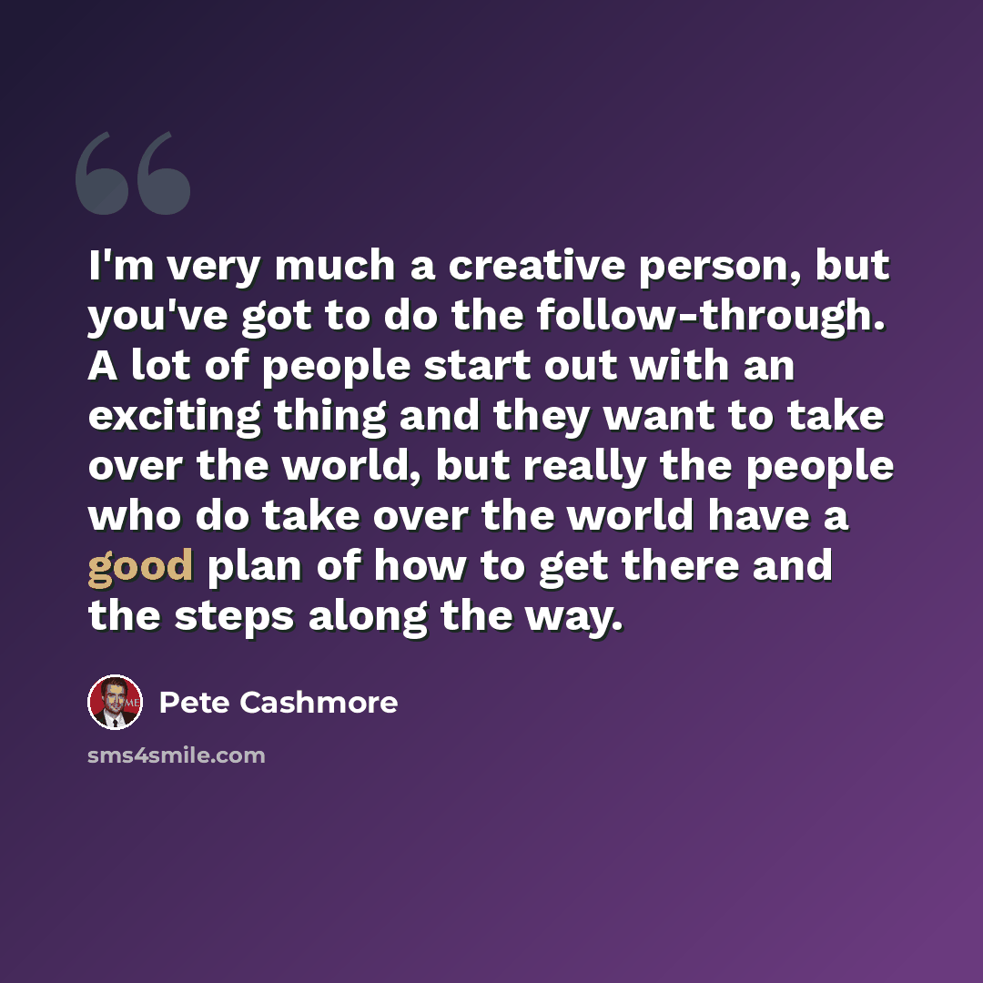 “I'm very much a creative person, but you've got to do the follow-through. A lot of people start out with an exciting thing and they want to take over the world, but really the people who do take over the world have a good plan of how to get there and the steps along the way.” quote by Pete Cashmore