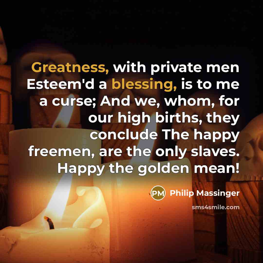 “Greatness, with private men Esteem'd a blessing, is to me a curse; And we, whom, for our high births, they conclude The happy freemen, are the only slaves. Happy the golden mean!” quote by Philip Massinger