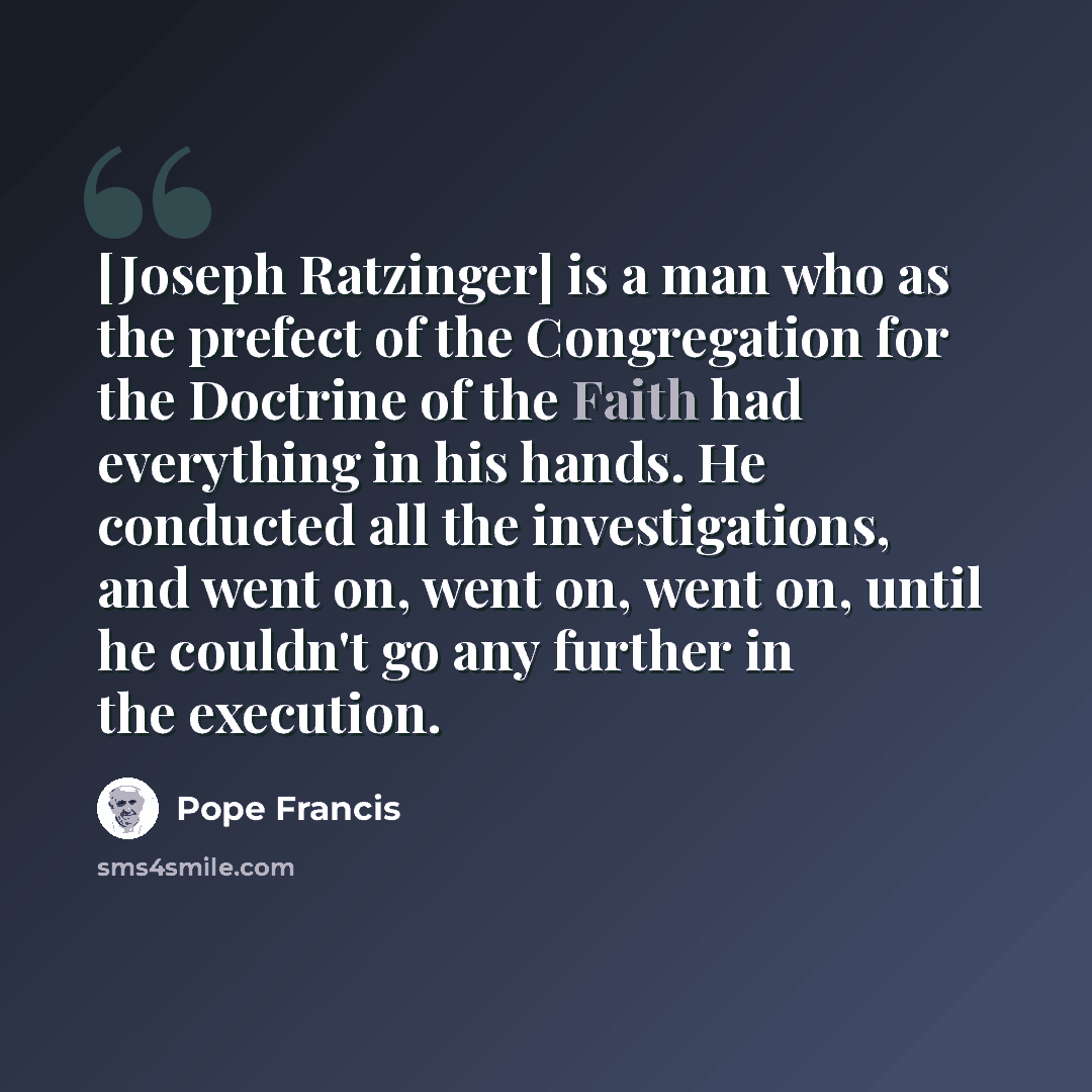 “[Joseph Ratzinger] is a man who as the prefect of the Congregation for the Doctrine of the Faith had everything in his hands. He conducted all the investigations, and went on, went on, went on, until he couldn't go any further in the execution.” quote by Pope Francis