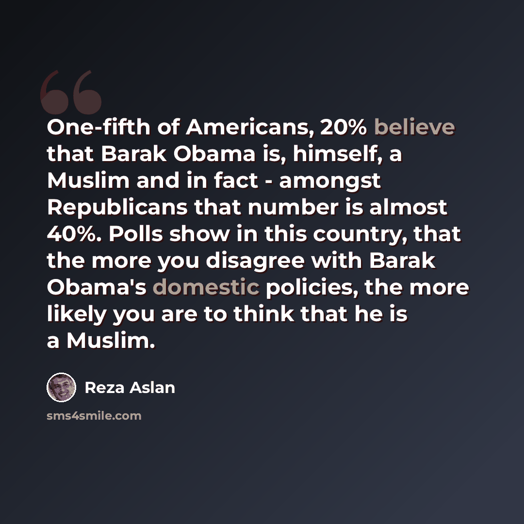 “One-fifth of Americans, 20% believe that Barak Obama is, himself, a Muslim and in fact - amongst Republicans that number is almost 40%. Polls show in this country, that the more you disagree with Barak Obama's domestic policies, the more likely you are to think that he is a Muslim.” quote by Reza Aslan