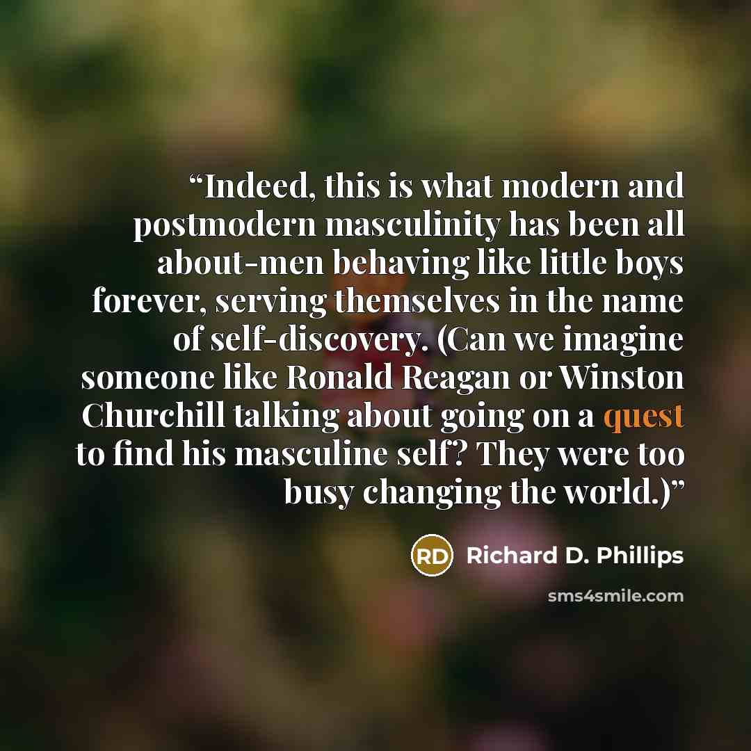 “Indeed, this is what modern and postmodern masculinity has been all about-men behaving like little boys forever, serving themselves in the name of self-discovery. (Can we imagine someone like Ronald Reagan or Winston Churchill talking about going on a quest to find his masculine self? They were…” quote by Richard D. Phillips