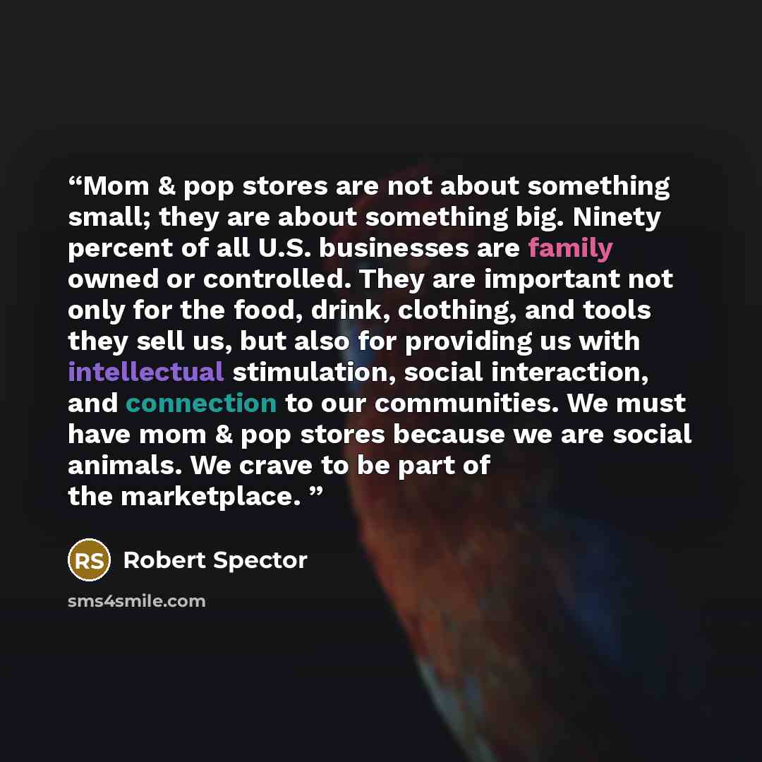 “Mom & pop stores are not about something small; they are about something big. Ninety percent of all U.S. businesses are family owned or controlled. They are important not only for the food, drink, clothing, and tools they sell us, but also for providing us with intellectual stimulation, social…” quote by Robert Spector