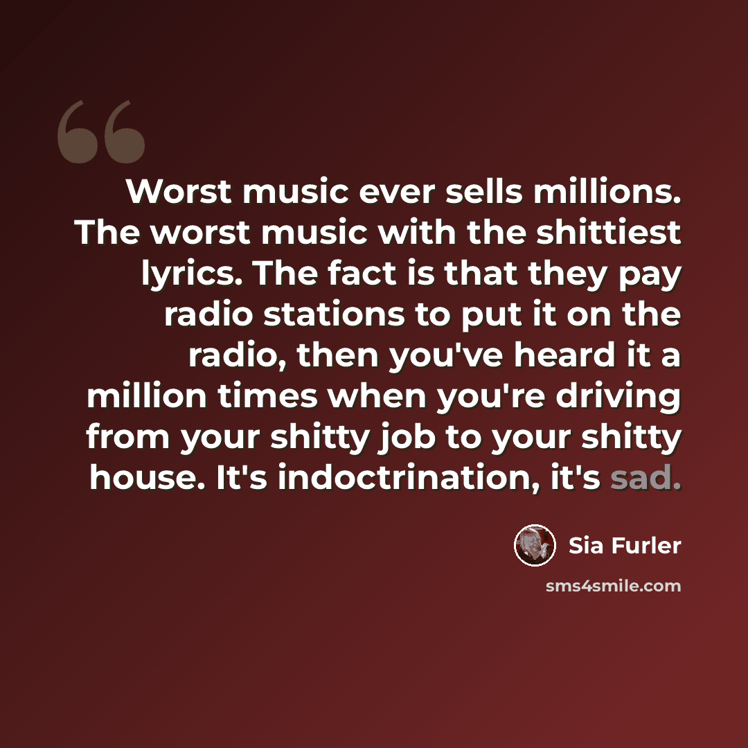 “Worst music ever sells millions. The worst music with the shittiest lyrics. The fact is that they pay radio stations to put it on the radio, then you've heard it a million times when you're driving from your shitty job to your shitty house. It's indoctrination, it's sad.” quote by Sia Furler