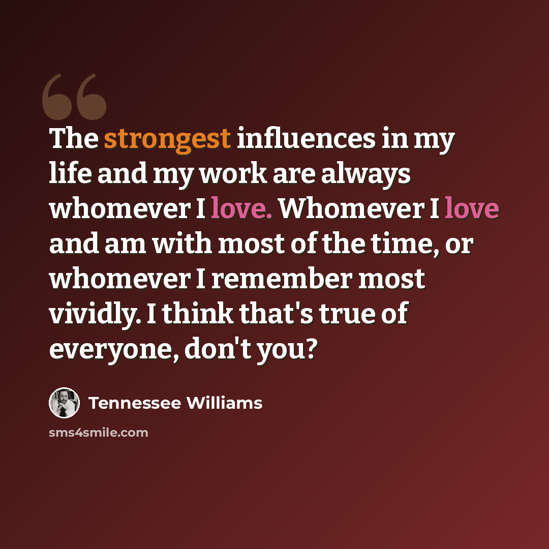 “The strongest influences in my life and my work are always whomever I love. Whomever I love and am with most of the time, or whomever I remember most vividly. I think that's true of everyone, don't you?” quote by Tennessee Williams