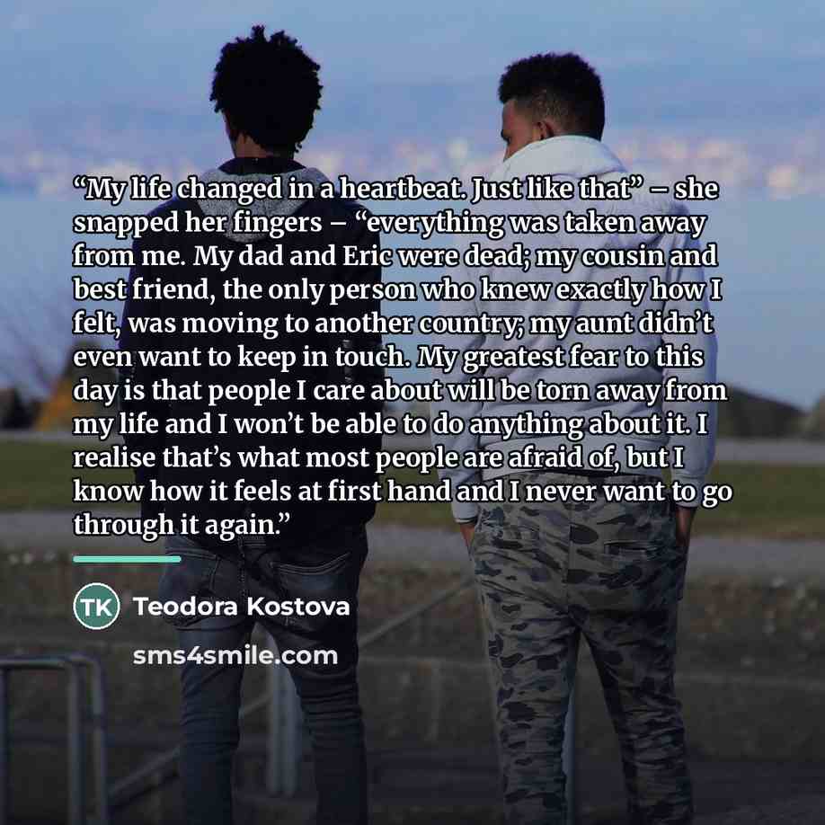 “My life changed in a heartbeat. Just like that” – she snapped her fingers – “everything was taken away from me. My dad and Eric were dead; my cousin and best friend, the only person who knew exactly how I felt, was moving to another country; my aunt didn’t even want to keep in touch. My greatest…” quote by Teodora Kostova