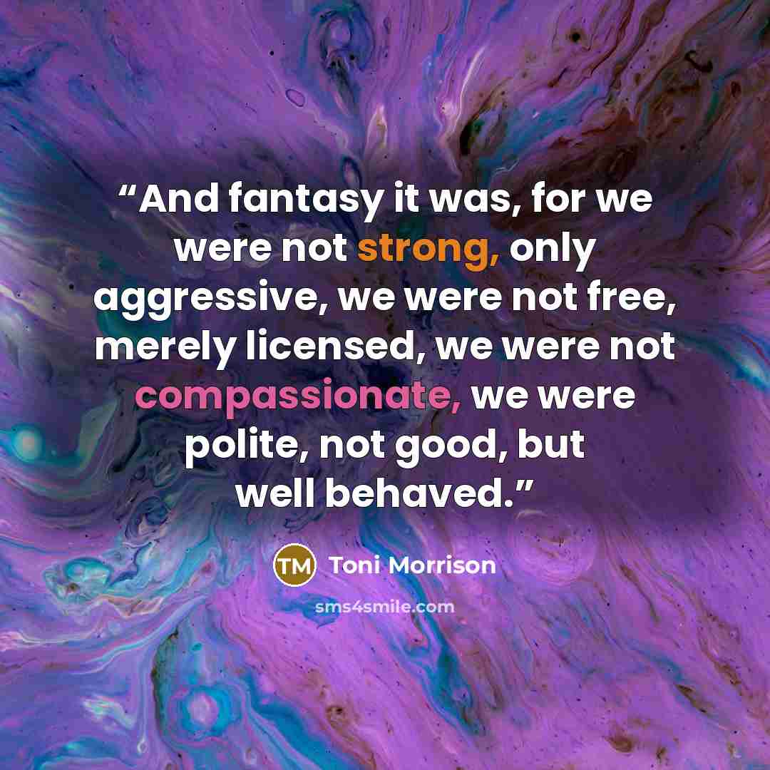 “And fantasy it was, for we were not strong, only aggressive, we were not free, merely licensed, we were not compassionate, we were polite, not good, but well behaved.” quote by Toni Morrison