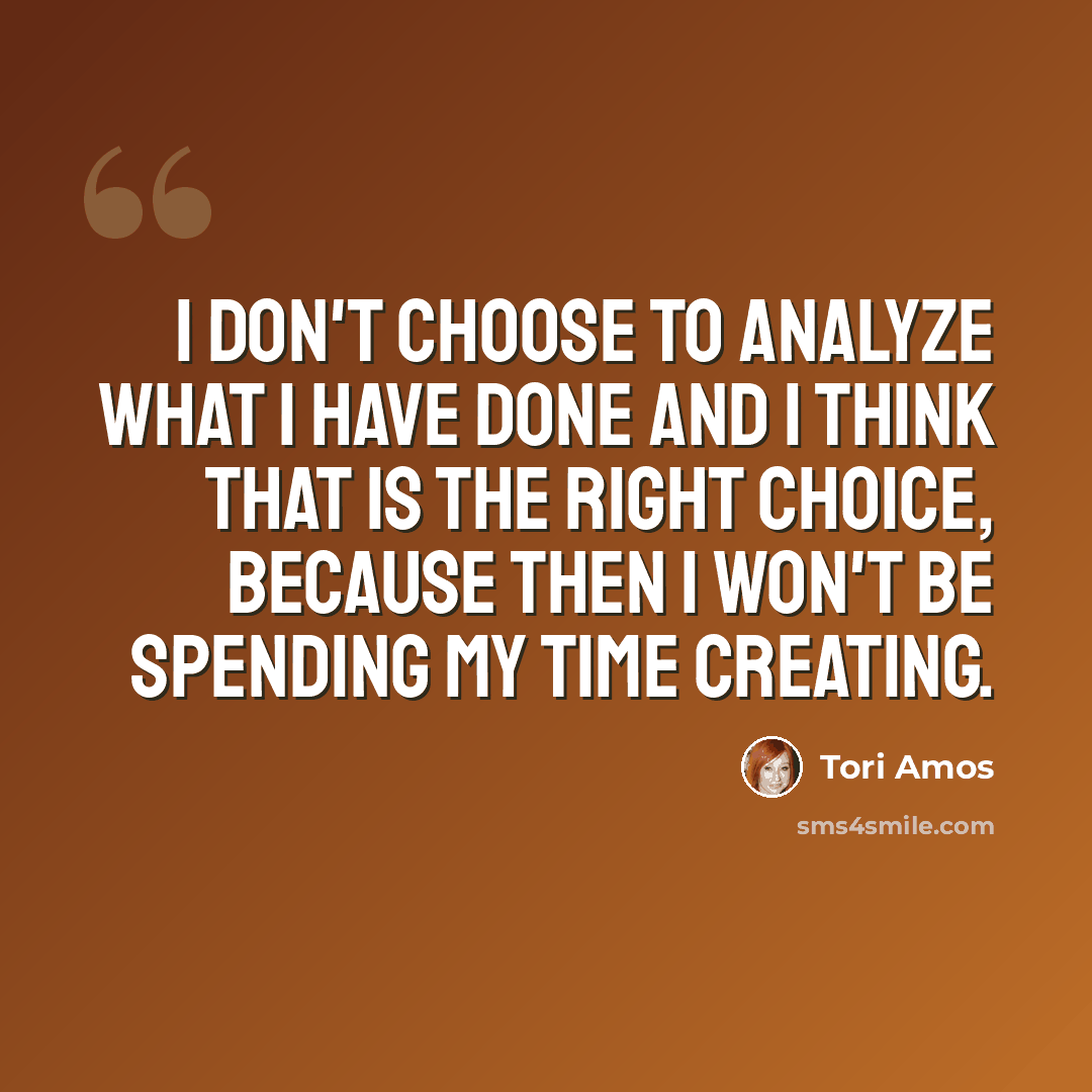 “I don't choose to analyze what I have done and I think that is the right choice, because then I won't be spending my time creating.” quote by Tori Amos