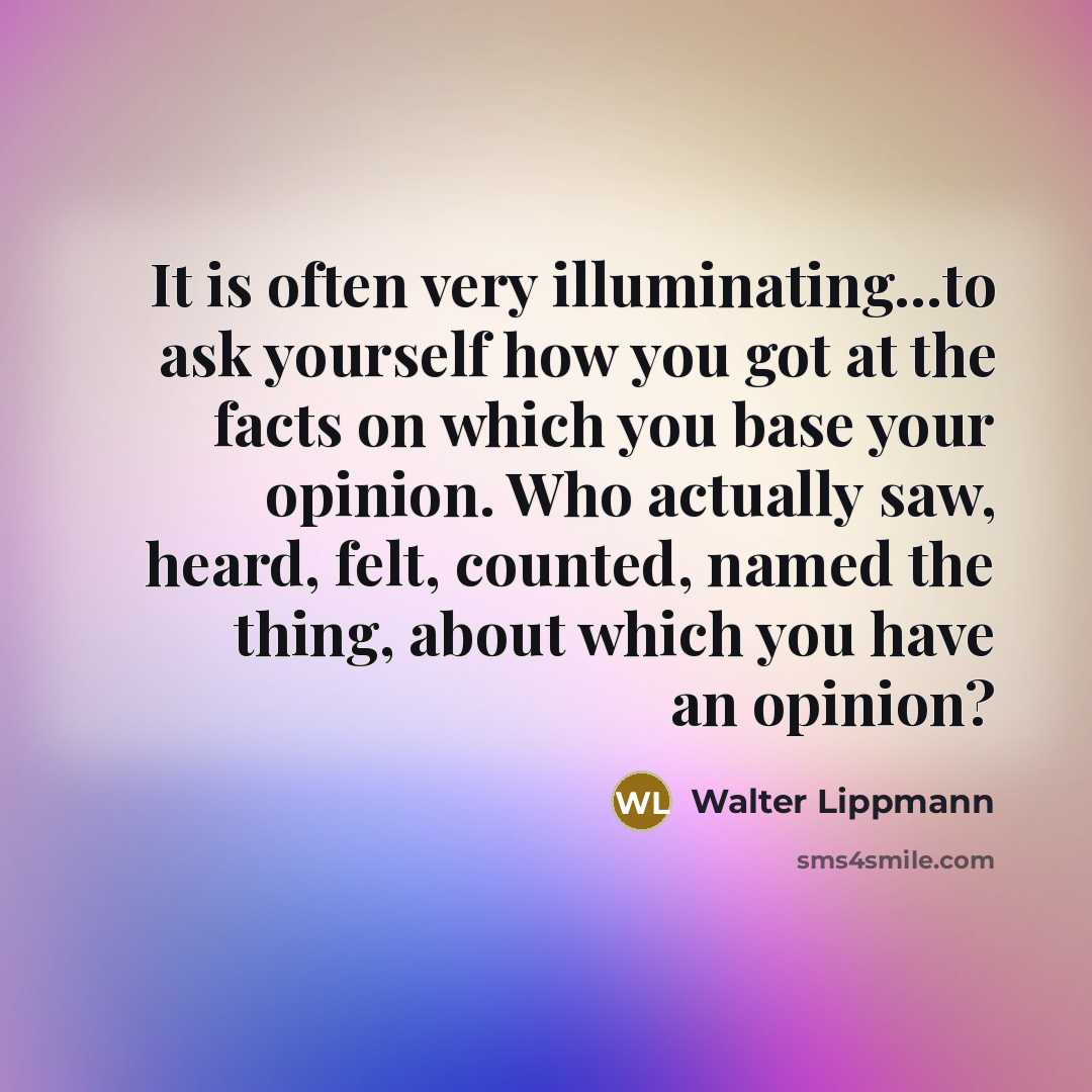 “It is often very illuminating...to ask yourself how you got at the facts on which you base your opinion. Who actually saw, heard, felt, counted, named the thing, about which you have an opinion?” quote by Walter Lippmann