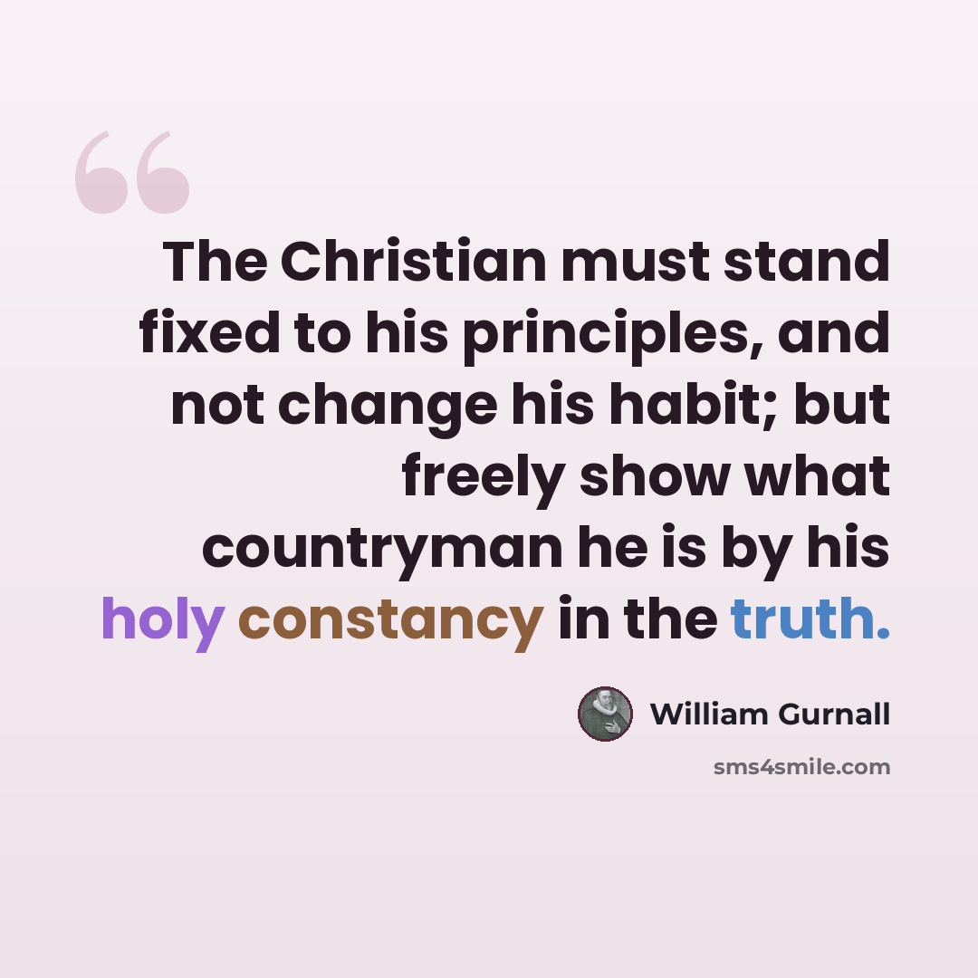 “The Christian must stand fixed to his principles, and not change his habit; but freely show what countryman he is by his holy constancy in the truth.” quote by William Gurnall