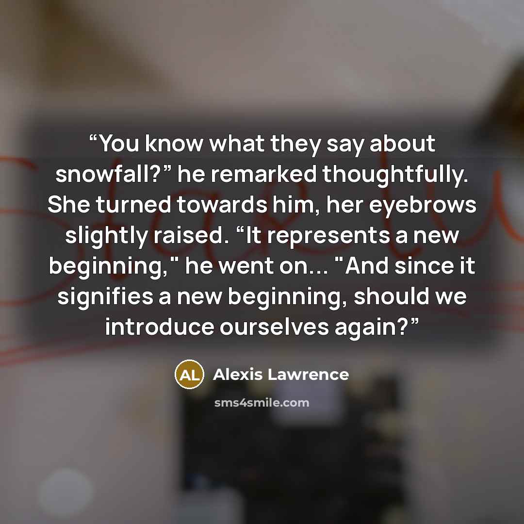 “You know what they say about snowfall?” he remarked thoughtfully. She turned towards him, her eyebrows slightly raised. “It represents a new beginning," he went on... "And since it signifies a new beginning, should we introduce ourselves again?” quote by Alexis Lawrence
