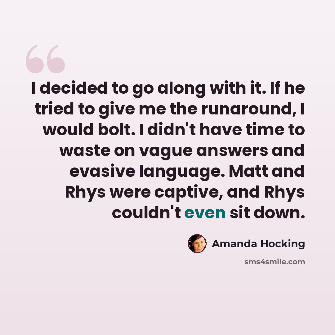 “I decided to go along with it. If he tried to give me the runaround, I would bolt. I didn't have time to waste on vague answers and evasive language. Matt and Rhys were captive, and Rhys couldn't even sit down.” quote by Amanda Hocking